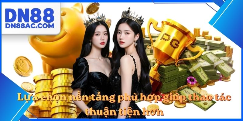 Lựa chọn nền tảng phù hợp giúp thao tác thuận tiện hơn